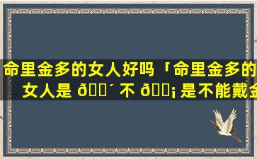 命里金多的女人好吗「命里金多的女人是 🐴 不 🐡 是不能戴金首饰」